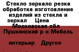 Стекло,зеркало(резка,обработка,изготовление изделий из стекла и зеркал) › Цена ­ 1 000 - Московская обл., Пушкинский р-н Мебель, интерьер » Другое   